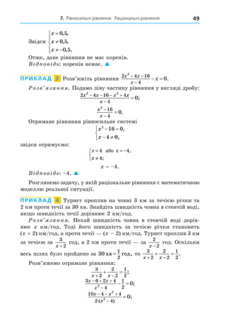 7. Рівносильні рівняння. Раціональні рівняння 49
Звідси
x
x
x


 





0 5
0 5
0 5
, ,
, ,
, .
Отже, дане рівняння не має коренів.
В ов ь: коренів немає. 
ПРИКЛАД 3 Розв’яжіть рівняння
2 4 16
4
2
0
x x
x
x
 

  .
озв занн . Подамо ліву частину рівняння у вигляді дробу:
2 4 16 4
4
2 2
0
x x x x
x
   

 ;
x
x
2
16
4
0


 .
Отримане рівняння рівносильне системі
x
x
2
16 0
4 0
 
 



,
,
звідси отримуємо:
x x
x
= = −
≠



4 4
4
àáî ,
;
= 4.
В ов ь: 4. 
Розглянемо задачу, у якій раціональне рівняння є математичною
моделлю реальної ситуації.
ПРИКЛАД 4 Турист проплив на човні 3 км за течією річки та
2 км проти течії за 30 хв. Знайдіть швидкість човна в стоячій воді,
як о швидкість течії дорівнює 2 км/год.
озв занн . Нехай швидкість човна в стоячій воді дорів-
нює км/год. Тоді його швидкість за течією річки становить
( + 2) км/год, а проти течії ( 2) км/год. Турист проплив 3 км
за течією за
3
2
x +
год, а 2 км проти течії за
2
2
x −
год. Оскільки
весь шлях було пройдено за 30
1
2
õâ ãîä
= , то
3
2
2
2
1
2
x x
 
  .
Розв’яжемо отримане рівняння:
3
2
2
2
1
2
x x
 
  ;
3 6 2 4
4
1
2
2
0
x x
x
  

  ;
10 4 4
2 4
2
2
0
x x
x
  


( )
;
 