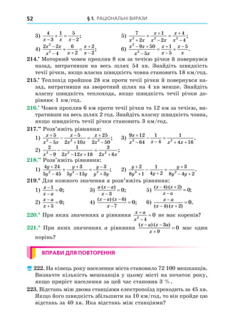 § 1. РАЦІОНАЛЬНІ ВИРАЗИ
52
3)
4
3
1 5
2
x x x
 
  ; 5)
7
2
1
2
4
4
2 2 2
x x
x
x x
x
x





  ;
4)
2 2
4
6
2
2
2
2
2
x x
x x
x
x

 


  ; 6)
x x
x x
x
x
x
x
2
2
9 50
5
1
5
5
 




  .
. Моторний човен проплив 8 км за течією річки й повернувся
назад, витративши на весь шлях 54 хв. Знайдіть швидкість
течії річки, як о власна швидкість човна становить 18 км/год.
. Теплохід пройшов 28 км проти течії річки й повернувся на-
зад, витративши на зворотний шлях на 4 хв менше. Знайдіть
власну швидкість теплохода, як о швидкість течії річки до-
рівнює 1 км/год.
. овен проплив 6 км проти течії річки та 12 км за течією, ви-
тративши на весь шлях 2 год. Знайдіть власну швидкість човна,
як о швидкість течії річки становить 3 км/год.
. Розв’яжіть рівняння:
1)
x
x x
x
x x
x
x






 
5
5
5
2 10
25
2 50
2 2 2
; 3)
9 12
64
1
4
1
4 16
3 2
x
x x x x

   
  .
2)
2
9
1
2 12 18
3
2 6
2 2 2
x x x x x
   
  ;
8. Розв’яжіть рівняння:
1)
4 24
5 45
3
5 15
3
3
2 2 2
y
y
y
y y
y
y y






  ; 2)
y
y y
y
y y

 

 
 
2
8 1
1
4 2
3
8 4 2
3 2
.
. Äля кожного значення a розв’яжіть рівняння:
1)
x
x a



1
0; 3)
a x a
x
( )
;



3
0 5)
( ) ( )
;
x x
x a
− +
−
=
4 2
0
2)
x a
x



5
0; 4)
( ) ( )
;
x a x
x
 


6
7
0 6)
x a
x x

 

( ) ( )
.
4 2
0
. При яких значеннях a рівняння
x a
x



2
4
0 не має коренів
. При яких значеннях a рівняння
( ) ( )
x a x a
x
 


3
9
0 має один
корінь
ВПРАВИ ДЛЯ ПОВТОРЕННЯ
 . На кінець року населення міста становило 72 100 мешканців.
Визначте кількість мешканців у цьому місті на початок року,
як о приріст населення за цей час становив 3 .
. Відстань між двома станціями електропоїзд проходить за 45 хв.
Як о його швидкість збільшити на 10 км/год, то він пройде цю
відстань за 40 хв. Яка відстань між станціями
 