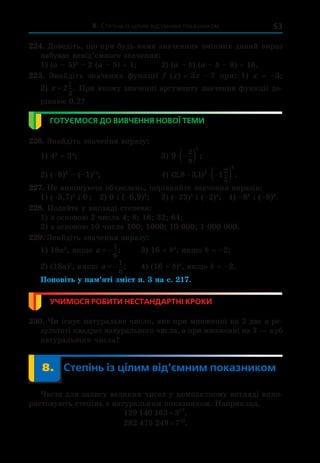 8. Степінь із цілим від’ємним показником 53
224. Доведіть, що при будь-яких значеннях змінних даний вираз
набуває невід’ємного значення:
1) (a – 5)2
– 2 (a – 5) + 1;	 2) (a – b) (a – b – 8) + 16.
225.  Знайдіть значення функції f  (x) = 3x – 7 при: 1)  x  =  –3;
2) x = 2
1
3
. При якому значенні аргументу значення функції до-
рівнює 0,2?
ГОТУЄМОСЯ ДО ВИВЧЕННЯ НОВОЇ ТЕМИ
226. Знайдіть значення виразу:
1) 43
+ 34
;	 3) 9
2
9
2
 
  ;
2) (–8)2
– (–1)12
;	 4) ( , , ) .
2 8 3 1 1
3
2
2
3
  
 
227. Не виконуючи обчислень, порівняйте значення виразів:
1) (–5,7)2
і 0 ;	 2) 0 і (–6,9)3
;	 3) (–23)5
і (–2)4
;	  4) –88
і (–8)8
.
228. Подайте у вигляді степеня:
1) з основою 2 числа 4; 8; 16; 32; 64;
2) з основою 10 числа 100; 1000; 10 000; 1 000 000.
229. Знайдіть значення виразу:
1) 18a2
, якщо a  
1
6
;	 3) 16 + b4
, якщо b = –2;
2) (18a)2
, якщо a  
1
6
;	 4) (16 + b)4
, якщо b = –2.
Поновіть у пам’яті зміст п. 3 на с. 217.
УЧИМОСЯ РОБИТИ НЕСТАНДАРТНІ КРОКИ
230. Чи існує натуральне число, яке при множенні на 2 дає в ре-
зультаті квадрат натурального числа, а при множенні на 3 — куб
натурального числа?
	 8.	 Степінь із цілим від’ємним показником
Часто для запису великих чисел у компактному вигляді вико-
ристовують степінь з натуральним показником. Наприклад,
129 140 163 317
= ,
282 475 249 710
= .
 