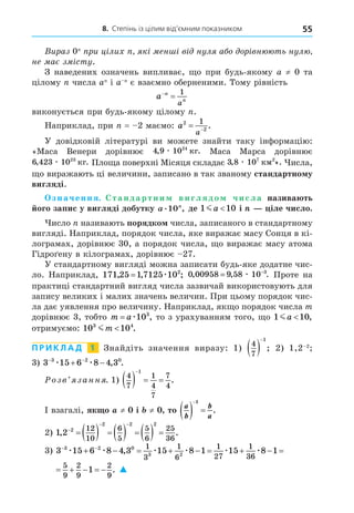8. Степінь із цілим від’ємним показником 55
Вираз 0n
при цілих n, які менші від нуля або дорівнюють нулю,
не має змісту.
З наведених означень випливає, що при будь-якому a ≠ 0 та
цілому n числа an
і a–n
є взаємно оберненими. Тому рівність
a n
n
a


1
виконується при будь-якому цілому n.
Наприклад, при n = –2 маємо: a
a
2
2
1
 
.
У  довідковій літературі ви можете знайти таку інформацію:
«Маса Венери дорівнює 4 9 1024
, .
æ êã Маса Марса дорівнює
6 423 1023
, .
æ êã Площа поверхні Місяця складає 3 8 107 2
, ».
æ êì Числа,
що виражають ці величини, записано в так званому стандартному
вигляді.
Означення. Стандартним виглядом числа називають
його запис у вигляді добутку a n
. ,
10 де 1 10
ma  і n — ціле число.
Число n називають порядком числа, записаного в стандартному
вигляді. Наприклад, порядок числа, яке виражає масу Сонця в кі-
лограмах, дорівнює 30, а порядок числа, що виражає масу атома
Гідроґену в кілограмах, дорівнює –27.
У стандартному вигляді можна записати будь-яке додатне чис-
ло. Наприклад, 171 25 1 7125 102
, , ;
= æ 0 00958 9 58 10 3
, , .
= −
æ Проте на
практиці стандартний вигляд числа зазвичай використовують для
запису великих і малих значень величин. При цьому порядок чис-
ла дає уявлення про величину. Наприклад, якщо порядок числа m
дорівнює 3, тобто m a
= æ103
, то з урахуванням того, що 1 10
ma  ,
отримуємо: 10 10
3 4
mm  .
П Р И К Л А Д  1   Знайдіть значення виразу: 1)
4
7
1
 

; 2) 1,2–2
;
3) 3 15 6 8 4 3
3 2 0
 
 
æ æ , .
Розв’язання. 1)
4
7
1
4
7
7
4
1
   

.
І взагалі, якщо a ≠ 0 і b ≠ 0, то
a
b
b
a
  
1
.
2) 1 2 2
2 2 2
12
10
6
5
5
6
25
36
, .

 
         
3) 3 15 6 8 4 3 15 8 1 15 8 1 1
3 2 0
3 2
1
3
1
6
1
27
1
36
5
9
2
9
2
 
            
æ æ æ æ æ æ
,
9
9
.
15 8 1 1
1
36
5
9
2
9
2
      
æ æ
9
9
. 
 