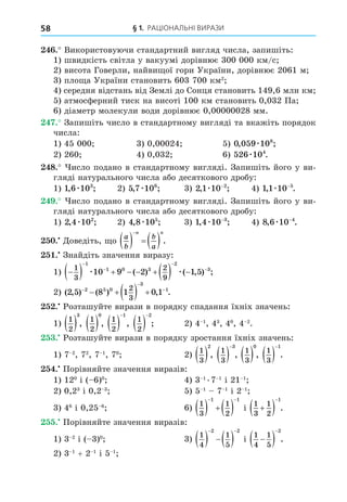 § 1. РАЦІОНАЛЬНІ ВИРАЗИ
58
. Використовуючи стандартний вигляд числа, запишіть:
1) швидкість світла у вакуумі дорівнює 300 000 км/с
2) висота Говерли, найви ої гори України, дорівнює 2061 м
3) пло а України становить 603 700 км2
4) середня відстань від Землі до Сонця становить 149,6 млн км
5) атмосферний тиск на висоті 100 км становить 0,032 Па
6) діаметр молекули води дорівнює 0,00000028 мм.
. Запишіть число в стандартному вигляді та вкажіть порядок
числа:
1) 45 000 3) 0,00024 5) 0 059 108
, ;
æ
2) 260 4) 0,032 6) 526 104
æ .
8. исло подано в стандартному вигляді. Запишіть його у ви-
гляді натурального числа або десяткового дробу:
1) 1 6 103
, ;
æ 2) 5 7 106
, ;
æ 3) 2 1 10 2
, ;
æ −
4) 1 1 10 5
, .
æ −
. исло подано в стандартному вигляді. Запишіть його у ви-
гляді натурального числа або десяткового дробу:
1) 2 4 102
, ;
æ 2) 4 8 105
, ;
æ 3) 1 4 10 3
, ;
æ −
4) 8 6 10 4
, .
æ −
. Äоведіть, о
a
b
b
a
n n
    

.
. Знайдіть значення виразу:
1) 
        




1
3
2
9
1
1 0 3
2
3
10 9 2 1 5
æ æ
( ) ( , ) ;
2) ( , ) ( ) , .
2 5 8 1 0 1
2 5 0
3
1
2
3



    
. Розташуйте вирази в порядку спадання їхніх значень:
1)
1
2
3
 ,
1
2
0
 ,
1
2
1
 

,
1
2
2
 

; 2) 4 1
, 43
, 40
, 4 2
.
. Розташуйте вирази в порядку зростання їхніх значень:
1) 7 2
, 72
, 7 1
, 70
2)
1
3
2
 ,
1
3
3
 

,
1
3
0
 ,
1
3
1
 

.
. Порівняйте значення виразів:
1) 120
і ( 6)0
4) 3 1 .7 1
і 21 1
2) 0,23
і 0,2 3
5) 5 1
7 1
і 2 1
3) 46
і 0,25 6
6)
1
3
1
2
1 1
    
 
і
1
3
1
2
1

 

.
. Порівняйте значення виразів:
1) 3 2
і ( 3)0
3)
1
4
1
5
2 2
   
 
і
1
4
1
5
2

 

.
2) 3 1
+ 2 1
і 5 1
 