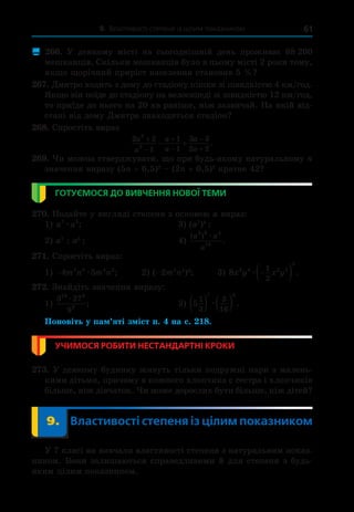 9. Властивості степеня із цілим показником 61
 266.  У  деякому місті на сьогоднішній день проживає 88  
200
мешканців. Скільки мешканців було в цьому місті 2 роки тому,
якщо щорічний приріст населення становив 5 %?
267. Дмитро ходить з дому до стадіону пішки зі швидкістю 4 км/год.
Якщо він поїде до стадіону на велосипеді зі швидкістю 12 км/год,
то приїде до нього на 20 хв раніше, ніж зазвичай. На якій від-
стані від дому Дмитра знаходиться стадіон?
268. Спростіть вираз
2 2
1
1
1
3 3
2 2
2
2
a
a
a
a
a
a






  .
269. Чи можна стверджувати, що при будь-якому натуральному n
значення виразу (5n + 6,5)2
– (2n + 0,5)2
кратне 42?
ГОТУЄМОСЯ ДО ВИВЧЕННЯ НОВОЇ ТЕМИ
270. Подайте у вигляді степеня з основою a вираз:
1) a a
7 5
æ ;	 3) (a7
)5
;
2) a7
: a5
;	 4)
( )
.
a a
a
3 6 4
16
æ
271. Спростіть вираз:
1) −4 5
3 5 4 2
m n m n
æ ;	    2) (–2m7
n2
)4
;	 3) 8 3 4 2 5
3
1
2
x y x y
æ 
  .
272. Знайдіть значення виразу:
1)
3 27
9
10 3
9
æ
;	 2) 5
1
3
3
16
7 8
   
æ .
Поновіть у пам’яті зміст п. 4 на с. 218.
УЧИМОСЯ РОБИТИ НЕСТАНДАРТНІ КРОКИ
273. У деякому будинку живуть тільки подружні пари з малень-
кими дітьми, причому в кожного хлопчика є сестра і хлопчиків
більше, ніж дівчаток. Чи може дорослих бути більше, ніж дітей?
	 9.	 Властивості степеня із цілим показником
У 7 класі ви вивчали властивості степеня з натуральним показ-
ником. Вони залишаються справедливими й для степеня з будь-
яким цілим показником.
 