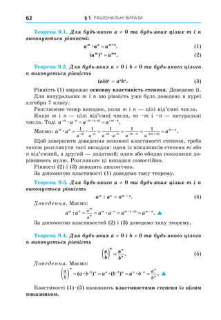 § 1. РАЦІОНАЛЬНІ ВИРАЗИ
62
еоре а . . Äë ≠ à è ³ëè ³
è í ñ ³ í ñ ³
a a a
m n m+n
æ = . (1)
( ) .
a a
m n mn
= (2)
еоре а . . Äë è ≠ ³ ≠ à ³ë
è í ñ ³ í³ñ
= . (3)
Рівність (1) виражає основну властивість степеня. Äоведемо її.
Äля натуральних m і цю рівність уже було доведено в курсі
алгебри 7 класу.
Розглянемо тепер випадок, коли m і цілі від’ємні числа.
Як о m і цілі від’ємні числа, то m і натуральні
числа. Тоді a a a a
n m n m n
      
 
m
æ ( )
.
Маємо: a a a
m n
m n m n m n m n
m n
a a a a a a
æ æ
    
       


1 1 1 1 1
( )
.
об завершити доведення основної властивості степеня, треба
також розглянути такі випадки: один із показників степеня m або
від’ємний, а другий додатний один або обидва показники до-
рівнюють нулю. Розгляньте ці випадки самостійно.
Рівності (2) і (3) доводять аналогічно.
За допомогою властивості (1) доведемо таку теорему.
еоре а . . Äë ≠ à è ³ëè ³
è í ñ ³ í³ñ
= . (4)
Дове енн . Маємо:
a a a a a a
m n
m
n
m n m n m n
a
a
: .
( )
   
   
æ 
За допомогою властивостей (2) і (3) доведемо таку теорему.
еоре а . . Äë è ≠ ³ ≠ à ³ë
è í ñ ³ í³ñ
a
b
a
b
n n
n
( ) = . (5)
Дове енн . Маємо:
a
b
a
b
n
n n n n n
n
n
a b a b a b
     
  
( ) ( ) .
æ æ æ
1 1

Властивості (1) (5) називають властивостя и степеня із іли
показнико .
 