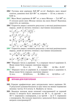9. Властивості степеня із цілим показником 67
. Густина міді дорівнює 8 9 103
, æ кг/м3
. Знайдіть масу мідної
плитки, довжина якої 2 5 10 1
, æ −
м, ширина 12 см, а висота
0,02 м.
. Маса Землі дорівнює 6 1024
æ кг, а маса Місяця 7 4 1022
, æ кг.
У скільки разів маса Місяця менша від маси Землі Відповідь
округліть до одиниць.
8. Спростіть вираз і запишіть результат у вигляді раціонального
виразу, який не містить степеня з від’ємним показником:
1)
a
a b
a b
a
b
a

 
 










  
1
1 1
1 1
1 2
1
: ;
2)
b
b
b
b b
−
−
−
− −
− −
−
−
2
2
4
2 2
2 4 1
2
æ ;
3)
5
3
6
2 6
90
6
3
3
3
3 6 3
c
c
c
c c c



  


 
 æ ;
4)
m
m
m
m m
m
m
m
m



 




  

 






 
4
4
4
8 4
8
4
4
4
4
3
8 16
16
7
8
4
æ .
. Спростіть вираз і запишіть результат у вигляді раціонального
виразу, який не містить степеня з від’ємним показником:
1)
a
a a
a
a a

 

 

 

 

2
4 2
4
2 2
5
6 9
25
4 12
2
5
: ;
2) b b
b
b
b
b













 







 
1
1
1
1
1
1
1
5 36
7
2
7
2
æ .
. Порядок числа a дорівнює 4, а порядок числа дорівнює 3.
Яким може бути порядок значення виразу:
1) a 2) a + 3) a + 10 4) 10a + 0,1
. Порядок числа m дорівнює 2, а порядок числа дорівнює 4.
Яким може бути порядок значення виразу:
1) m 2) 0,01m 3) 100m + 4) 0,01m +
ВПРАВИ ДЛЯ ПОВТОРЕННЯ
. Середнє арифметичне двох натуральних чисел дорівнює 18.
У результаті ділення більшого із цих чисел на менше отримаємо
неповну частку 3 й остачу 4. Знайдіть ці числа.
. Завдяки заходам одо економії електроенергії за перший
місяць її витрати було зменшено на 20 , за другий на
10 порівняно з попереднім, а за третій на 5 порівняно
з попереднім. На скільки відсотків у результаті було зменшено
витрати електроенергії
 