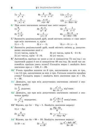§ 1. РАЦІОНАЛЬНІ ВИРАЗИ
8
7)
5
4
2
x −
; 9)
2
2
3
1
x
x
x
 
 ; 11)
x
x +1
;
8)
5
4
x −
; 10)
x
x x


4
6
( )
; 12)
x
x x
2
3 5
( ) ( )
.
 
. При яких значеннях змінної має зміст вираз:
1)
9
y
; 3)
m
m
−
−
1
9
2
; 5)
4
8
1
1
x x
 
 ;
2)
x
x
+
+
7
9
; 4)
x
x − 3
; 6)
2 3
2 10
x
x x

 
( ) ( )
?
. Запишіть раціональний дріб, який містить змінну і має зміст
при всіх значеннях , крім:
1) = 7 2) = 1 3) = 0 і = 4.
8. Запишіть раціональний дріб, який містить змінну , допусти-
мими значеннями якої є:
1) усі числа, крім 5 3) усі числа, крім 3, 3 і 6
2) усі числа, крім 2 і 0 4) усі числа.
. Автомобіль проїхав по шосе a км зі швидкістю 75 км/год і по
рунтовій дорозі км зі швидкістю 40 км/год. За який час ав-
томобіль проїхав увесь шлях Складіть вираз і знайдіть його
значення при a = 150, = 20.
. Учень придбав зошити по 8 грн, заплативши за них m грн,
і по 14 грн, заплативши за них грн. Скільки зошитів придбав
учень Складіть вираз і знайдіть його значення при m = 24,
= 56.
. Äоведіть, о при всіх допустимих значеннях змінної зна-
чення дробу:
1)
1
2
x
додатне 2)
x
x x
2
2
1
6 9

 
від’ємне.
. Äоведіть, о при всіх допустимих значеннях змінної зна-
чення дробу:
1)


x
x
2
2
5
недодатне 2)
x x
x x
2
2
4 4
2 1
 
 
невід’ємне.
. Відомо, о 5 15 = 1. Знайдіть значення виразу:
1) 3 3)
18 6
9
y x
−
;
2)
8
2 6
x y
−
; 4)
1
6 9
2 2
x xy y
 
.
. Відомо, о 4a + 8 = 10. Знайдіть значення виразу:
1) 2 + a 2)
5
2
a b
+
; 3)
a ab b
a b
2 2
4 4
2 4
+ +
+
.
 