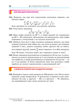 § 1. РАЦІОНАЛЬНІ ВИРАЗИ
78
ВПРАВИ ДЛЯ ПОВТОРЕННЯ
. Äоведіть, о при всіх допустимих значеннях змінних, які
містить вираз
a b
a b
a b
a ab b
b
a b
b
a b
2 2
2 2 2 2
3 2



   

 
æ ,
його значення не залежить від значень змінних.
. Розв’яжіть рівняння
3
5 25
1
2 10
5
25
2
x x x
  
  .
. іну шафи знизили на 30 , а через деякий час підви или
на 30 . Як змінилася, збільшилася чи зменшилася, ціна шафи
порівняно з початковою і на скільки відсотків
. ( а ача Сунь-Цзи1
.) Äва чоловіки отримали монети, які вони
повинні поділити між собою так, о коли до монет, які отримає
перший із них, додати половину монет другого або до монет,
які отримає другий, додати
2
3
монет першого, то в обох випадках
буде 48 монет. Скільки монет має отримати кожен із них
8. Як о лижниця рухатиметься зі швидкістю 10 км/год, то діста-
неться до пункту призначення на 1 год пізніше за запланований
час прибуття, а як о рухатиметься зі швидкістю 15 км/год то
на 1 год раніше. З якою швидкістю вона має рухатися, оби
прибути до пункту призначення в запланований час
УЧИМОСЯ РОБИТИ НЕСТАНДАРТНІ КРОКИ
. Кожний із трьох учнів написав по 100 різних слів. Після цього
однакові слова викреслили. У результаті в першого учня зали-
шилося 45 слів, у другого 68, а в третього 78. Äоведіть,
о онайменше одне слово записали всі троє.
1
Сунь- зи китайський математик, який жив у ІІІ чи І ст. н. е.
 