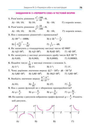 79
Завдання № 3 «Перевірте себе» в тестовій формі
ЗАВДАННЯ № 3 «ПЕРЕВІРТЕ СЕБЕ» В ТЕСТОВІЙ ФОРМІ
. Розв’яжіть рівняння
x
x
2
100
10
0


 .
А) 10 10 Б) 10 В) 10 Г) коренів немає.
. Розв’яжіть рівняння
x
x



10
100
2
0.
А) 10 10 Б) 10 В) 10 Г) коренів немає.
. Яка з наведених рівностей є правильною
А) 10 1000
3

  ; В) ( ) ;
  

2 3 1
8
Б) 
   

1
1
3
9
16
2
; Г)
1
7 2
49

  .
. Як записують у стандартному вигляді число 42 000
А) 4 2 103
, ;
æ Б) 4 2 104
, ;
æ В) 0 42 105
, ;
æ Г) 42 103
æ .
. Як записують у вигляді десяткового дробу число 6 3 10 3
, ?
æ −
А) 0,63 Б) 0,063 В) 0,0063 Г) 0,00063.
. Подайте число
1
25
у вигляді степеня з основою 5.
А) 5 2
Б) 52
В) 5 3
Г) 53
.
. ому дорівнює значення виразу ( , ) ( )?
1 7 10 6 10
8 3
æ æ æ −
А) 1 02 105
, ;
æ Б) 1 02 106
, ;
æ В) 10 2 106
, ;
æ Г) 1 02 107
, .
æ
8. Знайдіть значення виразу
9 3
81 27
2 5
3
− −
−
æ
æ
.
А) 81 Б)
1
81
; В) 27 Г)
1
27
.
. Яка з даних функцій не є оберненою пропорційністю
А) y
x
=
3
; Б) y
x
 
3
; В) y
x
=
3
2
; Г) y
x
=
3
2
.
. На одному з рисунків зображено графік функції y
x
 
4
. Укажіть
цей рисунок.
0 0 0 0
0 0 0 0
0 0 0 0
0 0 0 0
А) Б) В) Г)
 