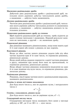 81
Головне в параграфі 1
ноження ра іональних дробів
Äобутком двох раціональних дробів є раціональний дріб, чи-
сельник якого дорівнює добутку чисельників даних дробів,
а знаменник добутку їхніх знаменників.
ілення ра іональних дробів
асткою двох раціональних дробів є раціональний дріб, чисель-
ник якого дорівнює добутку чисельника діленого та знаменника
дільника, а знаменник добутку знаменника діленого та чи-
сельника дільника.
Піднесення ра іонального дробу до степеня
об піднести раціональний дріб до степеня, треба піднести до
цього степеня чисельник і знаменник. Перший результат запи-
сати як чисельник, а другий як знаменник дробу.
Рівносильні рівняння
Äва рівняння називають рівносильними, як о вони мають одні
й ті самі корені або кожне з рівнянь не має коренів.
Властивості рівнянь
Як о до обох частин даного рівняння додати (або від обох
частин відняти) одне й те саме число, то отримаємо рівняння,
рівносильне даному.
Як о який-небудь доданок перенести з однієї частини рівняння
в другу, змінивши при цьому його знак на протилежний, то
отримаємо рівняння, рівносильне даному.
Як о обидві частини рівняння помножити (поділити) на одне
й те саме відмінне від нуля число, то отримаємо рівняння, рів-
носильне даному.
Ра іональне рівняння
Рівняння, ліва й права частини якого є раціональними виразами,
називають раціональним.
тепінь із іли від ни показнико
Äля будь-якого числа a, яке не дорівнює нулю, і натурального
числа
a n
n
a


1
.
тепінь з показнико рівни нул
Äля будь-якого числа a, яке не дорівнює нулю, a0
= 1.
тандартни вигляд числа
Стандартним виглядом числа називають його запис у вигляді
добутку a n
æ10 , де 1 10
ma і ціле число.
 