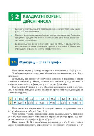 § 2 КВАДРАТНІ КОРЕНІ.
ДІЙСНІ ЧИСЛА
Вивчаючи матеріал цього параграфа, ви ознайомитеся з функцією
= 2
та її властивостями.
Дізнаєтеся про нову дію «добування квадратного кореня». Вам стане
зрозуміло, що для вивчення навколишнього світу лише раціональ-
них чисел недостатньо.
Ви ознайомитеся з новим математичним поняттям — арифметичним
квадратним коренем, дізнаєтеся про його властивості. Навчитеся
спрощувати вирази, які містять квадратні корені.
11. Функція = 2
та її графік
11.
Позначимо через пло у квадрата зі стороною . Тоді = 2
.
Зі зміною сторони квадрата відповідно змінюватиметься і його
пло а .
Зрозуміло, о кожному значенню змінної відповідає єдине
значення змінної . Отже, залежність змінної від змінної
є функціональною, а формула = 2
задає функцію.
Розглянемо функцію = 2
, областю визначення якої є всі чис-
ла. У таблиці наведено деякі значення аргументу та відповідні їм
значення функції.
3 2,5 2 1,5 1 0,5 0 0,5 1 1,5 2 2,5 3
9 6,25 4 2,25 1 0,25 0 0,25 1 2,25 4 6,25 9
Позначимо на координатній пло ині точки, координати яких
( ) візьмемо з таблиці (рис. 11).
им більше точок, координати яких задовольняють рівняння
= 2
, буде позначено, тим менше отримана фігура (рис. 12) від-
різнятиметься від графіка функції = 2
.
Пара чисел (0 0) є розв’язком рівняння = 2
. Отже, графік
даної функції проходить через початок координат. Оскільки = 2
 
