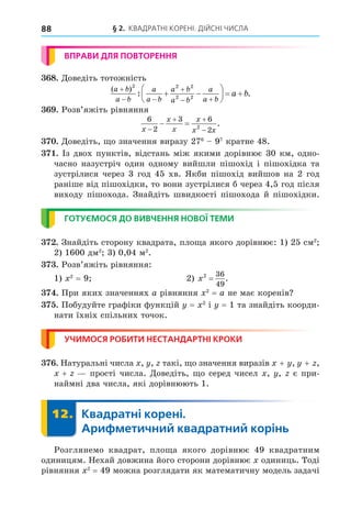 § 2. КВАДРАТНІ КОРЕНІ. ДІЙСНІ ЧИСЛА
88
ВПРАВИ ДЛЯ ПОВТОРЕННЯ
8. Äоведіть тотожність
( )
: .
a b
a b
a
a b
a b
a b
a
a b
a b

 

 
 





  
2 2 2
2 2
. Розв’яжіть рівняння
6
2
3 6
2
2
x
x
x
x
x x

 

  .
. Äоведіть, о значення виразу 276
97
кратне 48.
. Із двох пунктів, відстань між якими дорівнює 30 км, одно-
часно назустріч один одному вийшли пішохід і пішохідка та
зустрілися через 3 год 45 хв. Якби пішохід вийшов на 2 год
раніше від пішохідки, то вони зустрілися б через 4,5 год після
виходу пішохода. Знайдіть швидкості пішохода й пішохідки.
ГОТУЄМОСЯ ДО ВИВЧЕННЯ НОВОЇ ТЕМИ
. Знайдіть сторону квадрата, пло а якого дорівнює: 1) 25 см2
2) 1600 дм2
3) 0,04 м2
.
. Розв’яжіть рівняння:
1) 2
= 9 2) x2 36
49
= .
. При яких значеннях a рівняння 2
= a не має коренів
. Побудуйте графіки функцій = 2
і = 1 та знайдіть коорди-
нати їхніх спільних точок.
УЧИМОСЯ РОБИТИ НЕСТАНДАРТНІ КРОКИ
. Натуральні числа , , такі, о значення виразів + , + ,
+ прості числа. Äоведіть, о серед чисел , , є при-
наймні два числа, які дорівнюють 1.
12. Квадратні корені.
Арифметичний квадратний корінь
12.
Розглянемо квадрат, пло а якого дорівнює 49 квадратним
одиницям. Нехай довжина його сторони дорівнює одиниць. Тоді
рівняння 2
= 49 можна розглядати як математичну модель задачі
 