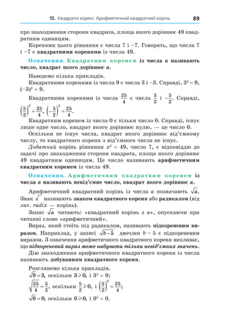 12. Квадратні корені. Арифметичний квадратний корінь 89
про знаходження сторони квадрата, пло а якого дорівнює 49 квад-
ратним одиницям.
Коренями цього рівняння є числа 7 і 7. Говорять, о числа 7
і 7 є квадратни и кореня и із числа 49.
значення. вадратни корене із числа назива ть
число квадрат якого дорівн .
Наведемо кілька прикладів.
Квадратними коренями із числа 9 є числа 3 і 3. Справді, 32
= 9,
( 3)2
= 9.
Квадратними коренями із числа
25
4
є числа
5
2
і −
5
2
. Справді,
5
2
25
4
2
   , 
  
5
2
25
4
2
.
Квадратним коренем із числа 0 є тільки число 0. Справді, існує
лише одне число, квадрат якого дорівнює нулю, це число 0.
Оскільки не існує числа, квадрат якого дорівнює від’ємному
числу, то квадратного кореня з від’ємного числа не існує.
До атний корінь рівняння 2
= 49, число 7, є відповіддю до
задачі про знаходження сторони квадрата, пло а якого дорівнює
49 квадратним одиницям. е число називають ари етични
квадратни корене із числа 49.
значення. Ари етични квадратни корене із
числа назива ть невід не число квадрат якого дорівн .
Арифметичний квадратний корінь із числа a позначають a.
Знак називають знако квадратного кореня або радикало (від
лат. a i корінь).
Запис a читають: «квадратний корінь з a», опускаючи при
читанні слово «арифметичний».
Вираз, який стоїть під радикалом, називають підкореневи ви
разо . Наприклад, у записі b −5 двочлен 5 є підкореневим
виразом. З означення арифметичного квадратного кореня випливає,
о ³ í èé è à íà à è ³ë è í ³ íè íà÷ í .
Äію знаходження арифметичного квадратного кореня із числа
називають добування квадратного кореня.
Розглянемо кілька прикладів.
9 3
= , оскільки 3 0
l , і 32
= 9
25
4
5
2
= , оскільки
5
2
0
l , і
5
2
25
4
2
   ;
0 0
= , оскільки 0 0
l , і 02
= 0.
 
