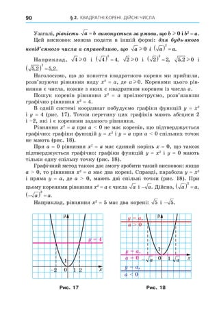 § 2. КВАДРАТНІ КОРЕНІ. ДІЙСНІ ЧИСЛА
90
Узагалі, ³ í³ñ a b
= è í ñ à è l і = .
ей висновок можна подати в іншій формі: ë
í ³ í ÷èñëà ñ à ëè a l 0 ³ a a
( ) =
2
.
Наприклад, 4 0
l і 4 4
2
   , 2 0
l і 2 2
2
   , 5 2 0
, l і
5 2 5 2
2
, , .
  
Наголосимо, о до поняття квадратного кореня ми прийшли,
розв’язуючи рівняння виду 2
= a, де a l 0. Коренями цього рів-
няння є числа, кожне з яких є квадратним коренем із числа a.
Пошук коренів рівняння 2
= a проілюструємо, розв’язавши
графічно рівняння 2
= 4.
В одній системі координат побудуємо графіки функцій = 2
і = 4 (рис. 17). Точки перетину цих графіків мають абсциси 2
і 2, які і є коренями заданого рівняння.
Рівняння 2
= a при a 0 не має коренів, о підтверджується
графічно: графіки функцій = 2
і = a при a 0 спільних точок
не мають (рис. 18).
При a = 0 рівняння 2
= a має єдиний корінь = 0, о також
підтверджується графічно: графіки функцій = 2
і = 0 мають
тільки одну спільну точку (рис. 18).
Графічний метод також дає змогу зробити такий висновок: як о
a 0, то рівняння 2
= a має два корені. Справді, парабола = 2
і пряма = a, де a 0, мають дві спільні точки (рис. 18). При
цьому коренями рівняння 2
= a є числа a і − a. Äійсно, a a
  
2
,

  
a a
2
.
Наприклад, рівняння 2
= 5 має два корені: 5 і − 5.
0 1
1 2
2
2
2
1
1
1
4
0 1
1
1
a
a
a
a
a,
a,
a,
a 0
a 0
a 0
Рис. 17 Рис. 18
 