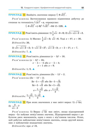 12. Квадратні корені. Арифметичний квадратний корінь 91
ПРИКЛАД 1 Знайдіть значення виразу 
 
8 2
2
.
озв занн . Застосувавши правило піднесення добутку до
степеня та тотожність a a
  
2
, отримуємо:

       
8 2 8 2 64 2 128
2
2
2
( ) .
æ æ 
ПРИКЛАД 2 Розв’яжіть рівняння: 1)
1
2
3 0
x   ; 2) 1 2 2
  
x .
озв занн . 1) Маємо:
1
2
3
x = ; x = 6. Тоді = 62
= 36.
В ов ь: 36.
2) 1 2 2
  
x ; 1 2 22
  
x ; x  
2 3; + 2 = 32
= 7.
В ов ь: 7. 
ПРИКЛАД 3 Розв’яжіть рівняння ( 5)2
= 16.
озв занн . ( 5)2
= 16
5 = 4 або 5 = 4
= 1 або = 9.
В ов ь: 1 9. 
ПРИКЛАД 4 Розв’яжіть рівняння (3 1)2
= 2.
озв занн . (3 1)2
= 2
3 1 2
x    або 3 1 2
x   ;
3 1 2
x   або 3 1 2
x   ;
x 

1 2
3
або x 

1 2
3
.
В ов ь:
1 2
3
−
;
1 2
3
+
. 
ПРИКЛАД 5 При яких значеннях має зміст вираз: 1) −5x;
2)
3
2
x −
?
озв занн . 1) Вираз −5x має зміст, як о підкореневий
вираз 5 набуває невід’ємних значень. Підкореневий вираз є до-
бутком двох множників, один з яких є від’ємним числом. Отже,
цей добуток набуватиме невід’ємних значень, як о другий множ-
ник набуватиме недодатних значень.
В ов ь: при x m0.
 