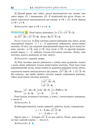 § 2. КВАДРАТНІ КОРЕНІ. ДІЙСНІ ЧИСЛА
92
2) Äаний вираз має зміст, як о виконуються дві умови: має
зміст вираз x і знаменник x −2 відмінний від нуля. Отже, по-
винні одночасно виконуватися дві умови: x l 0 і x − ≠
2 0. Звідси
x l 0 і x ≠ 4.
В ов ь: при x l 0 і x ≠ 4. 
ПРИКЛАД 6 Розв’яжіть рівняння: 1)    
x x 2 2;
2) x x x
2
2 2 0
    ; 3) ( ) .
x x
  
2 2 0
озв занн . 1) Ліва частина даного рівняння має зміст, як о
підкореневі вирази і 2 одночасно набувають невід’ємних
значень. З того, о перший підкореневий вираз має бути невід’єм-
ним, маємо: −x l 0, тоді x m0. Але коли x m0, то другий підкоре-
невий вираз, 2, набуває тільки від’ємних значень. Отже, ліва
частина даного рівняння не має змісту.
В ов ь: коренів немає.
2) Ліва частина даного рівняння є сумою двох доданків, кожен
з яких може набувати тільки невід’ємних значень. Тоді їхня сума
дорівнюватиме нулю, як о кожен із доданків дорівнює нулю. Отже,
одночасно мають виконуватися дві умови: x x
2
2 0
− = і x  
2 0.
е означає, о треба знайти спільні корені отриманих рівнянь,
тобто розв’язати систему рівнянь
x x
x
2
2 0
2 0
 
 





,
.
Маємо:
x x
x
2
2 0
2 0
 
 



,
;
x x
x
( ) ,
;
 




2 0
2
x x
x
 




0 2
2
àáî ,
.
Розв’язком останньої системи, а отже, і початкового рівняння,
є число 2.
В ов ь: 2.
3) Використовуючи умову рівності добутку нулю, отримуємо:
+ 2 = 0 або x  
2 0;
= 2 або = 2.
Проте при = 2 вираз x −2 не має змісту. Отже, дане рівнян-
ня має єдиний корінь число 2.
В ов ь: 2. 
 