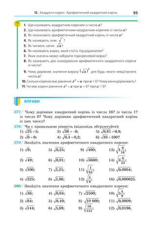 12. Квадратні корені. Арифметичний квадратний корінь 93
1. Що називають квадратним коренем із числа a?
2. Що називають арифметичним квадратним коренем із числа a?
3. Як позначають арифметичний квадратний корінь із числа a?
4. Як називають знак ?
?
5. Як читають запис a?
?
6. Як називають вираз, який стоїть під радикалом?
7. Яких значень може набувати підкореневий вираз?
8. Як називають дію знаходження арифметичного квадратного кореня
із числа?
9. Чому дорівнює значення виразу a
 2
для будь-якого невід’ємного
числа a?
10. Скільки коренів має рівняння x a
2
= при a 0? Чому вони дорівнюють?
11. Чи має корені рівняння 2
= a при a = 0? при a  0?
ВПРАВИ
. ому дорівнює квадратний корінь із числа 16 із числа 1
із числа 0 ому дорівнює арифметичний квадратний корінь
із цих чисел
8. и є правильною рівність (відповідь об рунтуйте):
1) 25 5
= ; 3) 36 6
  ; 5) 0 81 0 9
, , ;
=
2) 0 0
= ; 4) 0 4 0 2
, , ;
= 6) 10 100
= ?
. Знайдіть значення арифметичного квадратного кореня:
1) 9; 5) 0 25
, ; 9) 400; 13) 1
9
16
;
2) 49; 6) 0 01
, ; 10) 3600; 14) 3
6
25
;
3) 100; 7) 1 21
, ; 11)
1
64
; 15) 0 0004
, ;
4) 225; 8) 1 96
, ; 12)
4
9
; 16) 0 000025
, .
8 . Знайдіть значення арифметичного квадратного кореня:
1) 36; 4) 0 04
, ; 7) 2500; 10) 5
4
9
;
2) 64; 5) 0 49
, ; 8) 10 000; 11) 0 0009
, ;
3) 144; 6) 1 69
, ; 9)
16
121
; 12) 0 0196
, .
 