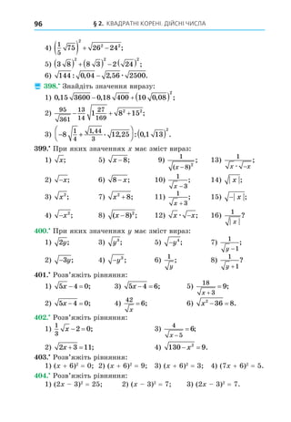 § 2. КВАДРАТНІ КОРЕНІ. ДІЙСНІ ЧИСЛА
96
4)
1
5
75 26 24
2
2 2
    ;
5) 3 8 8 3 2 24
2 2 2
        ;
6) 144 0 04 2 56 2500
: , , .
− æ
 8. Знайдіть значення виразу:
1) 0 15 3600 0 18 400 10 0 08
2
, , , ;
   
2)
95
361
13
14
27
169
1 8 15
2 2
   ;
3) − +



 ( )
8 12 25 0 1 13
1
4
1 44
3
2
, . , : , .
. При яких значеннях має зміст вираз:
1) x; 5) x −8; 9)
1
8 2
( )
;
x −
13)
1
x x
æ −
;
2) −x; 6) 8 − x; 10)
1
3
x −
; 14) x ;
3) x2
; 7) x2
8
+ ; 11)
1
3
x +
; 15) − x ;
4) −x2
; 8) ( ) ;
x −8 2
12) x x
æ − ; 16)
1
x
?
. При яких значеннях має зміст вираз:
1) 2y; 3) y3
; 5) −y4
; 7)
1
1
y −
;
2) −3y; 4) −y3
; 6)
1
y
; 8)
1
1
y +
?
. Розв’яжіть рівняння:
1) 5 4 0
x   ; 3) 5 4 6
x   ; 5)
18
3
9
x 
 ;
2) 5 4 0
x   ; 4)
42
6
x
= ; 6) x2
36 8
  .
. Розв’яжіть рівняння:
1)
1
3
2 0
x   ; 3)
4
5
6
x 
 ;
2) 2 3 11
x   ; 4) 130 9
2
 
x .
. Розв’яжіть рівняння:
1) ( + 6)2
= 0 2) ( + 6)2
= 9 3) ( + 6)2
= 3 4) (7 + 6)2
= 5.
. Розв’яжіть рівняння:
1) (2 3)2
= 25 2) ( 3)2
= 7 3) (2 3)2
= 7.
 