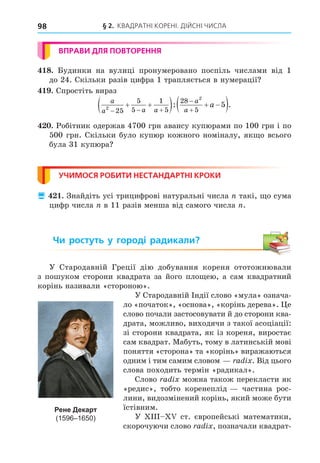 § 2. КВАДРАТНІ КОРЕНІ. ДІЙСНІ ЧИСЛА
98
ВПРАВИ ДЛЯ ПОВТОРЕННЯ
8. Будинки на вулиці пронумеровано поспіль числами від 1
до 24. Скільки разів цифра 1 трапляється в нумерації
. Спростіть вираз
a
a a a
a
a
a
2
2
25
5
5
1
5
28
5
5
  


 
   
 
: .
. Робітник одержав 4700 грн авансу купюрами по 100 грн і по
500 грн. Скільки було купюр кожного номіналу, як о всього
була 31 купюра
УЧИМОСЯ РОБИТИ НЕСТАНДАРТНІ КРОКИ
 . Знайдіть усі трицифрові натуральні числа такі, о сума
цифр числа в 11 разів менша від самого числа .
Чи ростуть у городі радикали?
У Стародавній Греції дію добування кореня ототожнювали
з пошуком сторони квадрата за його пло ею, а сам квадратний
корінь називали «стороною».
У Стародавній Індії слово «мула» означа-
ло «початок», «основа», «корінь дерева». е
слово почали застосовувати й до сторони ква-
драта, можливо, виходячи з такої асоціації:
зі сторони квадрата, як із кореня, виростає
сам квадрат. Мабуть, тому в латинській мові
поняття «сторона» та «корінь» виражаються
одним і тим самим словом a i . Від цього
слова походить термін «радикал».
Слово a i можна також перекласти як
«редис», тобто коренеплід частина рос-
лини, видозмінений корінь, який може бути
їстівним.
У ст. європейські математики,
скорочуючи слово a i , позначали квадрат-
Рене Декарт
(1596–1650)
 