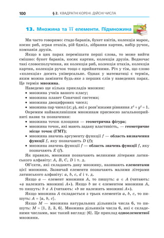 § 2. КВАДРАТНІ КОРЕНІ. ДІЙСНІ ЧИСЛА
100
13. Множина та її елементи. Підмножина
Ми часто говоримо: стадо баранів, букет квітів, колекція марок,
косяк риб, зграя птахів, рій бджіл, зібрання картин, набір ручок,
компанія друзів.
Як о в цих парах перемішати перші слова, то може вийти
смішно: букет баранів, косяк картин, колекція друзів. Водночас
такі словосполучення, як колекція риб, колекція птахів, колекція
картин, колекція ручок то о є прийнятними. Річ у тім, о слово
«колекція» досить універсальне. Однак у математиці є термін,
яким можна замінити будь-яке з перших слів у наведених парах.
е термін ножина.
Наведемо е кілька прикладів множин:
множина учнів вашого класу
множина планет Сонячної системи
множина двоцифрових чисел
множина пар чисел ( ), які є розв’язками рівняння 2
+ 2
= 1.
Окремим найважливішим множинам присвоєно загальноприй-
няті назви та позначення:
множина точок пло ини гео етрична ігура
множина точок, які мають задану властивість, гео етричне
іс е точок Г
множина значень аргументу функції область визначення
унк ії , яку позначають ( )
множина значень функції область значень унк ії , яку
позначають E ( ).
Як правило, множини позначають великими літерами латин-
ського алфавіту: , , C, і т. д.
Об’єкти, які складають дану множину, називають еле ента и
цієї множини. Зазвичай елементи позначають малими літерами
латинського алфавіту: a, , , і т. д.
Як о a елемент множини , то пишуть: a (читають:
«a належить множині »). Як о не є елементом множини ,
то пишуть: (читають: « не належить множині »).
Як о множина складається з трьох елементів a, , , то пи-
шуть: = a, , .
Як о множина натуральних дільників числа 6, то пи-
шуть: = 1, 2, 3, 6 . Множина дільників числа 6, які є складе-
ними числами, має такий вигляд: 6 . е приклад одноеле ентної
множини.
 