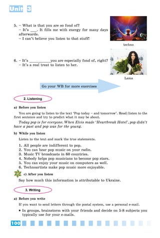 100
Unit 3
5. – What is that you are so fond of?
– It’s ___. It fills me with energy for many days
afterwards.
– I can’t believe you listen to that stuff!
techno
6. – It’s __________you are especially fond of, right?
– It’s a real treat to listen to her.
Go your WB for more exercises
2. Listening
a) Before you listen
You are going to listen to the text ‘Pop today – and tomorrow’. Read/listen to the
first sentence and try to predict what it may be about.
Today pop is for everyone. When Elvis made ‘Heartbreak Hotel’, pop didn’t
have a past and pop was for the young.
b) While you listen
Listen to the text and mark the true statements.
1. All people are indifferent to pop.
2. You can hear pop music on your radio.
3. Music TV broadcasts in 60 countries.
4. Nobody helps pop musicians to become pop stars.
5. You can enjoy your music on computers as well.
6. Technoartists make pop music more enjoyable.
c) After you listen
Say how much this information is attributable to Ukraine.
3. Writing
a) Before you write
If you want to send letters through the postal system, use a personal e-mail.
 In groups, brainstorm with your friends and decide on 5-8 subjects you
typically use for your e-mails.
Lama
 