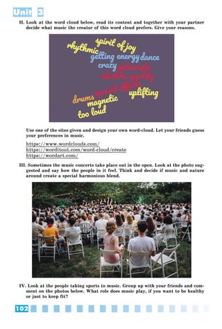 102
Unit 3
II. Look at the word cloud below, read its content and together with your partner
decide what music the creator of this word cloud prefers. Give your reasons.
Use one of the sites given and design your own word-cloud. Let your friends guess
your preferences in music.
https://www.wordclouds.com/
https://worditout.com/word-cloud/create
https://wordart.com/
III. Sometimes the music concerts take place out in the open. Look at the photo sug-
gested and say how the people in it feel. Think and decide if music and nature
around create a special harmonious blend.
IV. Look at the people taking sports to music. Group up with your friends and com-
ment on the photos below. What role does music play, if you want to be healthy
or just to keep fit?
 