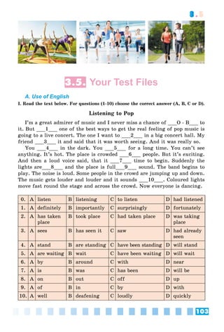 103
3.5
3.5. Your Test Files
A. Use of English
I. Read the text below. For questions (1-10) choose the correct answer (A, B, C or D).
Listening to Pop
I’m a great admirer of music and I never miss a chance of ___O - B___ to
it. But ___1___ one of the best ways to get the real feeling of pop music is
going to a live concert. The one I want to ___2___ in a big concert hall. My
friend ___3___ it and said that it was worth seeing. And it was really so.
You ___4___ in the dark. You ___5___ for a long time. You can’t see
anything. It’s hot. The place is crowded ___6___ people. But it’s exciting.
And then a loud voice said, that it ___7___ time to begin. Suddenly the
lights are___8___ and the place is full___9___ sound. The band begins to
play. The noise is loud. Some people in the crowd are jumping up and down.
The music gets louder and louder and it sounds ___10___. Coloured lights
move fast round the stage and across the crowd. Now everyone is dancing.
0. A listen B listening C to listen D had listened
1. A definitely B importantly C surprisingly D fortunately
2. A has taken
place
B took place C had taken place D was taking
place
3. A sees B has seen it C saw D had already
seen
4. A stand B are standing C have been standing D will stand
5. A are waiting B wait C have been waiting D will wait
6. A by B around C with D near
7. A is B was C has been D will be
8. A on B out C off D up
9. A of B in C by D with
10. A well B deafening C loudly D quickly
 