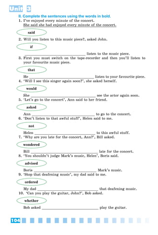 104
Unit 3
II. Complete the sentences using the words in bold.
1. I’ve enjoyed every minute of the concert.
She said she had enjoyed every minute of the concert.
said
2. Will you listen to this music piece?, asked John.
if
_____________________________ listen to the music piece.
3. First you must switch on the tape-recorder and then you’ll listen to
your favourite music piece.
that
He _______________________________ listen to your favourite piece.
4. ‘Will I see this singer again soon?’, she asked herself.
would
She _______________________________ see the actor again soon.
5. ‘Let’s go to the concert’, Ann said to her friend.
asked
Ann ______________________________ to go to the concert.
6. ‘Don’t listen to that awful stuff’, Helen said to me.
not
Helen _____________________________ to this awful stuff.
7. ‘Why are you late for the concert, Ann?’, Bill asked.
wondered
Bill ________________________________ late for the concert.
8. ‘You shouldn’t judge Mark’s music, Helen’, Boris said.
advised
Boris ______________________________ Mark’s music.
9. ‘Stop that deafening music’, my dad said to me.
ordered
My dad _____________________________ that deafening music.
10. ‘Can you play the guitar, John?’, Bob asked.
whether
Bob asked ___________________________ play the guitar.
 