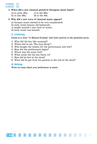 106
Unit 3
5. When did a new classical period in European music begin?
a) in early 20s; c) in the 60s;
b) in late 30s; d) in the 40s.
6. Why did a new wave of classical music appear?
a) baroque music seemed to be very complicated;
b) early styles became old-fashioned;
c) people wanted a new style of music;
d) early music was banned.
C. Listening
Listen to a story “A Musical Evening” and write answers to the questions given.
1. Why did the boy like musicals?
2. Where did he see ‘The Lion King’?
3. Who bought the tickets for the performance and why?
4. How did the performance begin?
5. Where was the scene laid?
6. What music did the boy listen to?
7. How did he feel at the show?
8. What did he get from his parents at the end of the show?
D. Writing
Write an essay about your preferences in music.
 