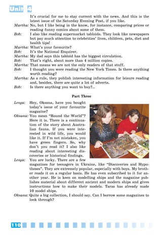 110
Unit 4
It’s crucial for me to stay current with the news. And this is the
latest issue of the Saturday Evening Post, if you like.
Martha: No, but I like being in the know, for instance, comparing prices or
reading funny comics about some of them.
Bob: I also like reading supermarket tabloids. They look like newspapers
but pay much attention to celebrities’ lives, children, pets, diet and
health tips!
Martha: What’s your favourite?
Bob: It’s the National Enquirer.
Martha: My dad says this tabloid has the biggest circulation.
Bob: That’s right, about more than 4 million copies.
Martha: That means we are not the only readers of that stuff.
Bob: I thought you were reading the New York Times. Is there anything
worth reading?
Martha: As a rule, they publish interesting information for leisure reading
and, besides, there are quite a lot of adverts.
Bob: Is there anything you want to buy?..
Part Three
Lesya: Hey, Oksana, have you bought
today’s issue of your favourite
magazine?
Oksana: You mean “Round the World”?
Here it is. There is a continua-
tion of the story about Austra-
lian fauna. If you were inte-
rested in wild life, you would
like it. If I’m not mistaken, you
have green fingers. So, why
don’t you read it? I also like
reading about interesting dis-
coveries or historical findings.
Lesya: You are lucky. There are a few
magazines for teenagers in Ukraine, like “Discoveries and Hypo-
theses”. They are extremely popular, especially with boys. My broth-
er reads it on a regular basis. He has even subscribed to it for an-
other year. He is keen on modelling ships and the magazine pub-
lishes material about different ancient and modern ships and gives
instructions how to make their models. Taras has already made
10 model ships.
Oksana: Quite a big collection, I should say. Can I borrow some magazines to
look through?
 