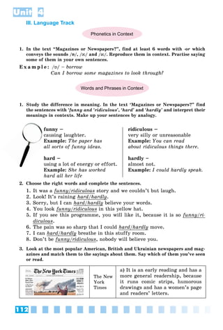 112
Unit 4
III. Language Track
Phonetics in Context
1. In the text “Magazines or Newspapers?”, find at least 6 words with -or which
conveys the sounds /ɒ/, /ɔ:/ and /ə:/. Reproduce them in context. Practise saying
some of them in your own sentences.
E x a m p l e : /ɒ/ – borrow
Can I borrow some magazines to look through?
Words and Phrases in Context
1. Study the difference in meaning. In the text ‘Magazines or Newspapers?” find
the sentences with ‘funny and ‘ridiculous’, ‘hard’ and ‘hardly’ and interpret their
meanings in contexts. Make up your sentences by analogy.
funny –
ausing laughter.
Example: The paper has
all sorts of funny ideas.
hard –
using a lot of energy or effort.
Example: She has worked
hard all her life
ridiculous –
very silly or unreasonable
Example: You can read
about ridiculous things there.
hardly –
almost not.
Example: I could hardly speak.
2. Choose the right words and complete the sentences.
1. It was a funny/ridiculous
y story and we couldn’t but laugh.
2. Look! It’s raining hard/hardly
y.
3. Sorry, but I can hard/hardly
/ y believe your words.
4. You look funny/ridiculous
y/ in this yellow hat.
5. If you see this programme, you will like it, because it is so funny/ri-
y
diculous.
6. The pain was so sharp that I could hard/hardly
y move.
7. I can hard/hardly
y breathe in this stuffy room.
8. Don’t be funny/ridiculous
y/ , nobody will believe you.
3. Look at the most popular American, British and Ukrainian newspapers and mag-
azines and match them to the sayings about them. Say which of them you’ve seen
or read.
The New
York
Times
a) It is an early reading and has a
more general readership, because
it runs comic strips, humorous
drawings and has a women’s page
and readers’ letters.
cau
Ex
 