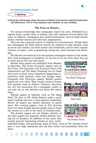 115
4.1
IV. Communication Track
1. Speaking
a) Read the information about the press in Britain and America and find similarities
and differences. Fill in Venn diagram and comment on your findings.
The Press in Britain...
It’s common knowledge that newspapers report the news. Published on a
regular basis, usually daily or weekly, they also interpret events behind the
news. In addition, newspapers give useful information, such as stock market
prices, weather reports and television programmes.
They are also a popular source of reading for entertainment. People often
buy newspapers for their feature articles on subjects of wide interest, such
as travel and fashion, for their comics and crosswords, and for their regular
columns on topics, such as gardening, eating out, show business and astrol-
ogy.
The British are believed to be the greatest newspaper readers in the world.
They read newspapers at breakfast, on the bus or on the train when they go
to work and on the way back home.
British daily papers are published from Monday
to Saturday. The series of quality papers such as
The Times, The Guardian, The Financial Times, The
Independent and The Daily Telegraph are for those
who want to know about important happenings ev-
erywhere, both domestic news and foreign news.
Compared with Ukrainian papers, British quality
papers are very thick. They usually consist of sepa-
rate sections such as Politics, Finances, Business,
etc. It’s not uncommon for a newspaper reader to
use only one or two sections and throw the others
away.
Popular papers or tabloids, such as The Daily
Mail, The Sun or The Daily Express make a much
easier reading and have a more general readership.
Nearly all papers pay special attention to sports
news. The evening papers, such as The Evening
News are often bought because people want to know
the winner of a race or the result of football pools.
The Sunday papers are not Sunday editions of
the daily papers but separate weekly editions com-
ing out on Sundays. In addition to the news, they
usually provide interesting articles on arts, newly-
published books, and gardening. Some of them, such as The Sunday Times
have a very high reputation and the best critics and journalists write for
them.
The Daily Telegraph
Daily Mail
The Sunday Times
 