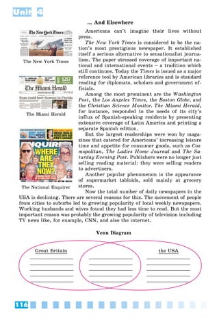 116
Unit 4
... And Elsewhere
Americans can’t imagine their lives without
press.
The New York Times is considered to be the na-
tion’s most prestigious newspaper. It established
itself a serious alternative to sensationalist journa-
lism. The paper stressed coverage of important na-
tional and international events – a tradition which
still continues. Today the Times is issued as a major
reference tool by American libraries and is standard
reading for diplomats, scholars and government of-
ficials.
Among the most prominent are the Washington
Post, the Los Angeles Times, the Boston Globe, and
the Christian Science Monitor. The Miami Herald,
for instance, responded to the needs of its city’s
influx of Spanish-speaking residents by presenting
extensive coverage of Latin America and printing a
separate Spanish edition.
But the largest readerships were won by maga-
zines that catered for Americans’ increasing leisure
time and appetite for consumer goods, such as Cos-
mopolitan, The Ladies Home Journal and The Sa-
turday Evening Post. Publishers were no longer just
selling reading material: they were selling readers
to advertisers.
Another popular phenomenon is the appearance
of supermarket tabloids, sold mainly at grocery
stores.
Now the total number of daily newspapers in the
USA is declining. There are several reasons for this. The movement of people
from cities to suburbs led to growing popularity of local weekly newspapers.
Working husbands and wives found they had less time to read. But the most
important reason was probably the growing popularity of television including
TV news like, for example, CNN, and also the internet.
Venn Diagram
Great Britain
_______________
_______________
_______________
_______________
_______________
_______________
_______________
_______________
_______________
_____________
the USA
_______________
_______________
_______________
_______________
_______________
The New York Times
The Miami Herald
The National Enquirer
 