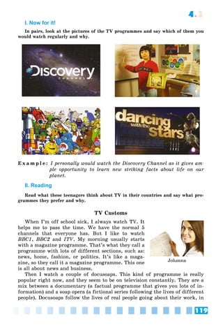 119
4.2
I. Now for it!
In pairs, look at the pictures of the TV programmes and say which of them you
would watch regularly and why.
E x a m p l e : I personally would watch the Discovery Channel as it gives am-
ple opportunity to learn new striking facts about life on our
planet.
II. Reading
Read what these teenagers think about TV in their countries and say what pro-
grammes they prefer and why.
TV Customs
When I’m off school sick, I always watch TV. It
helps me to pass the time. We have the normal 5
channels that everyone has. But I like to watch
BBC1, BBC2 and ITV. My morning usually starts
with a magazine programme. That’s what they call a
programme with lots of different sections, such as:
news, home, fashion, or politics. It’s like a maga-
zine, so they call it a magazine programme. This one
is all about news and business.
Then I watch a couple of docusoaps. This kind of programme is really
popular right now, and they seem to be on television constantly. They are a
mix between a documentary (a factual programme that gives you lots of in-
formation) and a soap opera (a fictional series following the lives of different
people). Docusoaps follow the lives of real people going about their work, in
Johanna
 