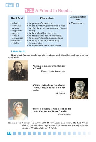 12
Unit 1
1.2. A Friend in Need...
Word Bank Phrase Bank
Communication
Box
 to bully
 to betray
 jealous
 supportive
 sincere
 to date
 to reassure
 confident
 reliable
 to pour one’s heart out
 to see life through someone’s eyes
 to feel inferior to somebody/some-
thing
 to be a shoulder to cry on
 to turn a deaf ear to somebody
 to do one’s best to do something
 to envy somebody something
 to cope with
 to experience one’s own power
 Vice versa, …
I. Now For it!
Read what famous people say about friends and friendship and say who you
agree with:
No man is useless while he has
a friend.
Robert Louis Stevenson
Without friends no one choose
to live, though he has all other
goals.
Aristotel
There is nothing I would not do for
those who are really my friends.
Jane Austen
E x a m p l e : I personally agree with Robert Louis Stevenson. My best friend
should tell me about my merits and praise me for my achieve-
ments. It’ll stimulate me, I think.
 