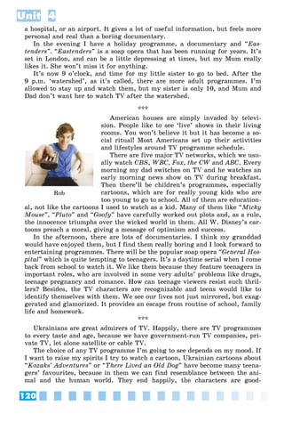 120
Unit 4
a hospital, or an airport. It gives a lot of useful information, but feels more
personal and real than a boring documentary.
In the evening I have a holiday programme, a documentary and “Eas-
tenders”. “Eastenders” is a soap opera that has been running for years. It’s
set in London, and can be a little depressing at times, but my Mum really
likes it. She won’t miss it for anything.
It’s now 9 o’clock, and time for my little sister to go to bed. After the
9 p.m. ‘watershed’, as it’s called, there are more adult programmes. I’m
allowed to stay up and watch them, but my sister is only 10, and Mum and
Dad don’t want her to watch TV after the watershed.
***
American houses are simply invaded by televi-
sion. People like to see ‘live’ shows in their living
rooms. You won’t believe it but it has become a so-
cial ritual! Most Americans set up their activities
and lifestyles around TV programme schedule.
There are five major TV networks, which we usu-
ally watch CBS, WBC, Fox, the CW and
W ABC. Every
morning my dad switches on TV and he watches an
early morning news show on TV during breakfast.
Then there’ll be children’s programmes, especially
cartoons, which are for really young kids who are
too young to go to school. All of them are education-
al, not like the cartoons I used to watch as a kid. Many of them like “Micky
Mouse”, “Pluto” and “Goofy” have carefully worked out plots and, as a rule,
the innocence triumphs over the wicked world in them. All W. Disney’s car-
toons preach a moral, giving a message of optimism and success.
In the afternoon, there are lots of documentaries. I think my granddad
would have enjoyed them, but I find them really boring and I look forward to
entertaining programmes. There will be the popular soap opera “General Hos-
pital” which is quite tempting to teenagers. It’s a daytime serial when I come
back from school to watch it. We like them because they feature teenagers in
important roles, who are involved in some very adults’ problems like drugs,
teenage pregnancy and romance. How can teenage viewers resist such thril-
lers? Besides, the TV characters are recognizable and teens would like to
identify themselves with them. We see our lives not just mirrored, but exag-
gerated and glamorized. It provides an escape from routine of school, family
life and homework.
***
Ukrainians are great admirers of TV. Happily, there are TV programmes
to every taste and age, because we have government-run TV companies, pri-
vate TV, let alone satellite or cable TV.
The choice of any TV programme I’m going to see depends on my mood. If
I want to raise my spirits I try to watch a cartoon, Ukrainian cartoons about
“Kozaks’ Adventures” or “There Lived an Old Dog” have become many teena-
gers’ favourites, because in them we can find resemblance between the ani-
mal and the human world. They end happily, the characters are good-
Rob
 