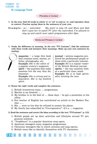 122
Unit 4
III. Language Track
Phonetics in Context
1. In the text, find 10 words in which ‘w’ or ‘wh’ is read as /w/ and reproduce them
in context. Practise saying them in the sentences of your own.
E x a m p l e : /w/ – watershed My sister is only 10, and Mum and Dad
don’t want her to watch TV after the watershed. I’m allowed to
stay up and watch more adult programmes after 9pm.
Words and Phrases in Context
1. Study the difference in meaning. In the text “TV Customs”, find the sentences
with these words and interpret their meanings. Make up your own sentences by
analogy.
magazine – a large thin book
that contains news, stories, ar-
ticles, photographs, etc.
Example: She is the editor of
a popular women’s magazine.
spirit – the qualities that make
someone live the way they do;
character.
Example: She is strong and in-
dependent. She is my kindred
spirit.
journal – serious magazine pro-
duced for professional people or
those with a particular interest.
Example: He is a regular reader
of the British Medical journal.
spirits – the way someone feels
at a particular time; mood.
Example: He is in high spirits
after winning the race.
2. Choose the right words and complete the sentences.
1. British housewives enjoy ... programmes.
2. Martha is my kindred ... .
3. My brother is in the best of ... these days – he got a promotion in his
office.
4. Our teacher of English has contributed an article to the Modern Tea-
cher ... .
5. His ... were so low that he refused to answer his phone.
6. My family has subscribed to “Correspondent”. It’s a ... magazine.
3. Read the sentences and correct the ideas according to the text “TVCustoms”, p. 113.
1. British people set up their activities and lifestyles around TV pro-
gramme schedule.
2. “Neighbours” is a popular American soup opera.
3. American teenagers enjoy magazine programmes.
4. Ukrainian teenagers like to watch cartoons and soap operas.
5. British teens like to identify themselves with TV characters.
n
th
 