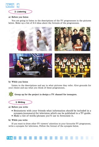 126
Unit 4
2. Listening
a) Before you listen
You are going to listen to the descriptions of the TV programmes in the pictures
below. Make up a list of 3-5 ideas about the formats of the programmes.
b) While you listen
Listen to the descriptions and say to what pictures they refer. Give grounds for
your choice and say what you think of these programmes.
Group up for the project to design a TV channel for teenagers.
3. Writing
a) Before you write
 Brainstorm with your friends what information should be included in a
synopsis (summary) for television which can be published in a TV guide.
 Make a list of words/phrases you’ll use to formulate it.
b) While you write
If you want to draw other TV viewers’ attention to your favourite TV programme,
write a synopsis for television. Follow the format of the synopsis below.
 