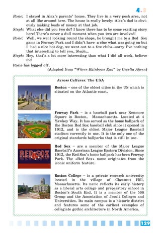 129
4.3
Rosie: I stayed in Alex’s parents’ house. They live in a very posh area, not
at all like around here. The house is really lovely: Alex’s dad is obvi-
ously making loads of money at that job.
Steph: What else did you two do? I know there has to be some exciting story
here! There’s never a dull moment when you two are involved!
Rosie: Well, we went looking round the shops, he brought me to a Red Sox
game in Fenway Park and I didn’t have a clue what was going on but
I had a nice hot dog, we went out to a few clubs…sorry I’ve nothing
that interesting to tell you, Steph…
Steph: Hey, that’s a lot more interesting than what I did all week, believe
me!
Rosie has logged off.
(Adapted from “Where Rainbows End” by Cecelia Ahern)
The USA
Boston – one of the oldest cities in the US which is
situated on the Atlantic coast.
Fenway Park – is a baseball park near Kenmore
Square in Boston, Massachusetts. Located at 4
Yawkey Way. It has served as the home ballpark of
the Boston Red Sox baseball club since it opened in
1912, and is the oldest Major League Baseball
stadium currently in use. It is the only one of the
original standards ballparks that is still in use.
Red Sox – are a member of the Major League
Baseball’s American League Eastern Division. Since
1912, the Red Sox’s home ballpark has been Fenway
Park. The «Red Sox» name originates from the
iconic uniform feature.
Boston College – is a private research university
located in the village of Chestnut Hill,
Massachusetts. Its name reflects its early history
as a liberal arts college and preparatory school in
Boston’s South End. It is a member of the 568
Group and the Association of Jesuit Colleges and
Universities. Its main campus is a historic district
and features some of the earliest examples of
collegiate gothic architecture in North America.
 
