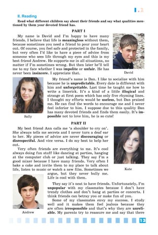 13
1.2
II. Reading
Read what different children say about their friends and say what qualities men-
tioned by them your devoted friend has.
PART I
My name is David and I’m happy to have many
friends. I believe that life is meaningless without them,
because sometimes you need a friend to pour your heart
out. Of course, you feel safe and protected in the family,
but very often I’d like to have a piece of advice from
someone who sees life through my eyes and this is my
best friend Andrew. He supports me in all situations, no
matter if I’m sometimes wrong. But then later he’ll tell
me to my face whether I was impolite or unfair. He has
never been insincere. I appreciate that.
My friend’s name is Dan. I like to socialize with him
because he is unpredictable. Every date is different with
him and unforgettable. Last time he taught me how to
write a limerick. It’s a kind of a little illogical and
strange at first poem which has only five rhyming lines.
I thought my efforts would be useless, but Dan praised
me. He can find the words to encourage me and I never
feel inferior to him. I suppose due to this quality Dan
has many devoted friends and finds them easily. It’s im-
possible not to love him, he is so cute!
PART II
My best friend Ann calls me ‘a shoulder to cry on’.
She always tells me secrets and I never turn a deaf ear
to her. My pieces of advice are never discouraging or
disrespectful. And vice versa. I do my best to help her
out.
Very often friends are everything to me. It’s cool
always doing fun stuff like dancing at parties, hanging
at the computer club or just talking. They say I’m a
good mixer because I have many friends. Very often I
bake a cake and invite them to my place to talk about
life, listen to music or watch a new film. Sometimes we
argue, but they never bully me.
Life is cool with them.
They say it’s neat to have friends. Unfortunately, I’m
unpopular with my classmates because I don’t have
trendy clothes and don’t hang at parties or concerts. I
think friends can betray you or make fun of you.
Some of my classmates envy my success. I study
well and it makes them feel jealous because they
are often irresponsible and that’s why they are unreli-
able. My parents try to reassure me and say that there
David
Sally
Kate
Andrew
 