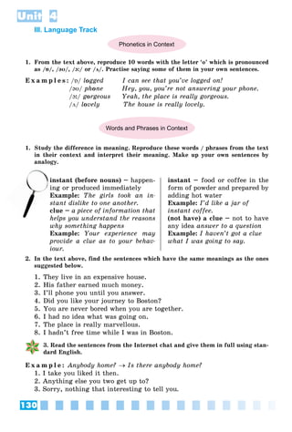 130
Unit 4
III. Language Track
Phonetics in Context
1. From the text above, reproduce 10 words with the letter ‘o’ which is pronounced
as /ɒ/, /əʊ/, /ɔ:/ or /ʌ/. Practise saying some of them in your own sentences.
E x a m p l e s : /ɒ/ logged I can see that you’ve logged on!
/əʊ/ phone Hey, you, you’re not answering your phone.
/ɔ:/ gorgeous Yeah, the place is really gorgeous.
/ʌ/ lovely The house is really lovely.
Words and Phrases in Context
1. Study the difference in meaning. Reproduce these words / phrases from the text
in their context and interpret their meaning. Make up your own sentences by
analogy.
instant (before nouns) – happen-
ing or produced immediately
Example: The girls took an in-
stant dislike to one another.
clue – a piece of information that
helps you understand the reasons
why something happens
Example: Your experience may
provide a clue as to your behav-
iour.
instant – food or coffee in the
form of powder and prepared by
adding hot water
Example: I’d like a jar of
instant coffee.
(not have) a clue – not to have
any idea answer to a question
Example: I haven’t got a clue
what I was going to say.
2. In the text above, find the sentences which have the same meanings as the ones
suggested below.
1. They live in an expensive house.
2. His father earned much money.
3. I’ll phone you until you answer.
4. Did you like your journey to Boston?
5. You are never bored when you are together.
6. I had no idea what was going on.
7. The place is really marvellous.
8. I hadn’t free time while I was in Boston.
3. Read the sentences from the Internet chat and give them in full using stan-
dard English.
E x a m p l e : Anybody home?  Is there anybody home?
1. I take you liked it then.
2. Anything else you two get up to?
3. Sorry, nothing that interesting to tell you.
in
ing
 