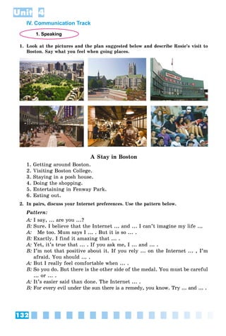 132
Unit 4
IV. Communication Track
1. Speaking
1. Look at the pictures and the plan suggested below and describe Rosie’s visit to
Boston. Say what you feel when going places.
A Stay in Boston
1. Getting around Boston.
2. Visiting Boston College.
3. Staying in a posh house.
4. Doing the shopping.
5. Entertaining in Fenway Park.
6. Eating out.
2. In pairs, discuss your Internet preferences. Use the pattern below.
Pattern:
A: I say, ... are you ...?
B: Sure. I believe that the Internet ... and ... I can’t imagine my life ...
A: Me too. Mum says I ... . But it is so ... .
B: Exactly. I find it amazing that ... .
A: Yet, it’s true that ... . If you ask me, I ... and ... .
B: I’m not that positive about it. If you rely ... on the Internet ... , I’m
afraid. You should ... .
A: But I really feel comfortable when ... .
B: So you do. But there is the other side of the medal. You must be careful
... or ... .
A: It’s easier said than done. The Internet ... .
B: For every evil under the sun there is a remedy, you know. Try ... and ... .
 