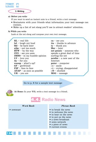 134
Unit 4
3. Writing
a) Before you write
If you want to send an instant note to a friend, write a text message.
 Brainstorm with your friends what information your text message can
contain.
 Make up a list of net slang you’ll use to attract readers’ attention.
b) While you write
Look at the net slang and compose your own text message.
RL – real life
lol – laugh out loud
bbl – be back later
n2m – not too much
BTW – by the way
SYS – see you soon
IMHO – in my humble opinion
LY – love you
4u – for you
wuzup – what’s up?
GF – girlfriend
F2F – face to face
ASAP – as soon as possible
UR – you are
cu – see you
tia – thanks in advance
ty – thank you
l8er – later
net potato – someone who
spends a great deal of time
surfing the net
newbie – a new user of the
Internet
puter – computer
:-) – smile
:-) – crying, disappointed
:-O – shocked
MSG – message
Go to p. 6 for a sample text message
At Home: In your WB, write a text message to a friend.
4.4. Radio News
Word Bank Phrase Bank
 newscast  to break the news
 to welcome the news
 to hear on the news
 to put on the news
 a news broadcast
 news network
 a piece of news
 current events
 