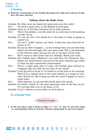 136
Unit 4
II. Reading
a) Read the conversation of two friends discussing the radio news and say if they
have the same interests.
Talking about the Radio News
Natalka: Hi, Pete, have you heard the latest news over the radio?
Pete: No news is good news, as the English proverb goes.
Natalka: Come on. It has been broadcast on all radio stations.
Pete: That’s the problem. I set the radio for an early hour in the morning
to wake me up.
Natalka: It’s you all over. You should be in the know of what is going on
around you.
Pete: I’m not a “radio” person, you know. I learn the news from the In-
ternet or TV.
Natalka: So you do. But it happens … in the evening when you are back from
school and then through with your home task. This is the downside
of the Internet news, because you are in the dark all day long.
Pete: Don’t come an elder sister over me, Natasha. Break your news.
Natalka: Out football team “Shakhtar” has won! Now the Ukrainian foot-
ballers are world famous and all over the sport reporters pay credit
to them for their spectacular achievements.
Pete: That’s a really good piece of news. All football fans welcome it,
I suppose. Did you find out the score of the match?
Natalka: I was the first to know it. I’ve heard it on the news in the morning.
There’ll be a special issue of the news bulletin in a couple of min-
utes. Would you like to keep up with the news? I happen to have a
small radio.
Pete: With pleasure. It may provide details about the match.
Natalka: No doubt. I think it’s the most important news of the day, so far.
It’s not that bad to be in the know, is it?
Natalka: It isn’t. Switch on your radio, or we’ll miss it.
III. Language Track
Phonetics in Context
1. In the text above, find 5 words in which ‘er’, ‘ear’, ‘or’ and ‘eir’ give the sound
/ə:/ and reproduce them in contexts. Practise saying them in your own context.
 