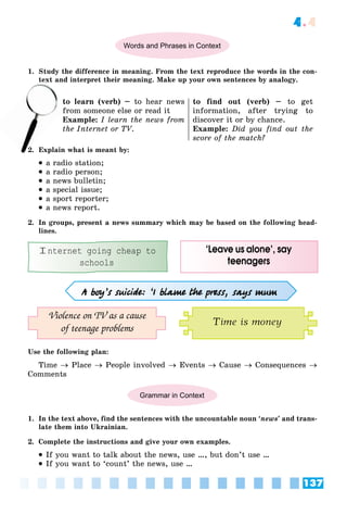 137
4.4
Words and Phrases in Context
1. Study the difference in meaning. From the text reproduce the words in the con-
text and interpret their meaning. Make up your own sentences by analogy.
to learn (verb) – to hear news
from someone else or read it
Example: I learn the news from
the Internet or TV.
to find out (verb) – to get
information, after trying to
discover it or by chance.
Example: Did you find out the
score of the match?
2. Explain what is meant by:
 a radio station;
 a radio person;
 a news bulletin;
 a special issue;
 a sport reporter;
 a news report.
2. In groups, present a news summary which may be based on the following head-
lines.
‘Leave us alone’, say
teenagers
A boy’s suicide: ‘I blame the press, says mum
Violence on TV as a cause
of teenage problems
Internet going cheap to
schools
Time is money
Use the following plan:
Time  Place  People involved  Events  Cause  Consequences 
Comments
Grammar in Context
1. In the text above, find the sentences with the uncountable noun ‘news’ and trans-
late them into Ukrainian.
2. Complete the instructions and give your own examples.
 If you want to talk about the news, use …, but don’t use …
 If you want to ‘count’ the news, use …
te
to
fr
2
 