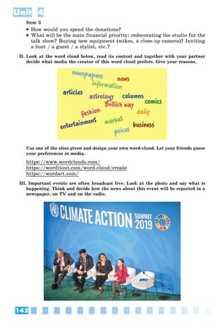 142
Unit 4
Item 3
 How would you spend the donations?
 What will be the main financial priority: redecorating the studio for the
talk show? Buying new equipment (mikes, a close-up camera)? Inviting
a host / a guest / a stylist, etc.?
II. Look at the word cloud below, read its content and together with your partner
decide what media the creator of this word cloud prefers. Give your reasons.
Use one of the sites given and design your own word-cloud. Let your friends guess
your preferences in media.
https://www.wordclouds.com/
https://worditout.com/word-cloud/create
https://wordart.com/
III. Important events are often broadcast live. Look at the photo and say what is
happening. Think and decide how the news about this event will be reported in a
newspaper, on TV and on the radio.
 