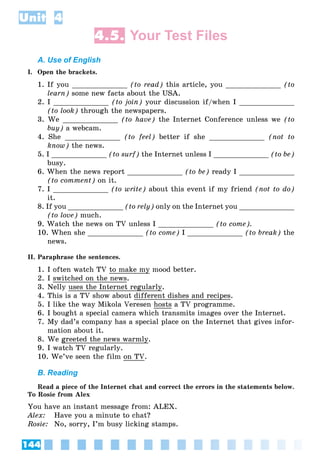 144
Unit 4
4.5. Your Test Files
A. Use of English
I. Open the brackets.
1. If you _____________ (to read) this article, you _____________ (to
learn) some new facts about the USA.
2. I _____________ (to join) your discussion if/when I _____________
(to look) through the newspapers.
3. We _____________ (to have) the Internet Conference unless we (to
buy) a webcam.
4. She _____________ (to feel) better if she _____________ (not to
know) the news.
5. I _____________ (to surf) the Internet unless I _____________ (to be)
busy.
6. When the news report _____________ (to be) ready I _____________
(to comment) on it.
7. I _____________ (to write) about this event if my friend (not to do)
it.
8. If you _____________ (to rely) only on the Internet you _____________
(to love) much.
9. Watch the news on TV unless I _____________ (to come).
10. When she _____________ (to come) I _____________ (to break) the
news.
II. Paraphrase the sentences.
1. I often watch TV to make my mood better.
2. I switched on the news.
3. Nelly uses the Internet regularly.
4. This is a TV show about different dishes and recipes.
5. I like the way Mikola Veresen hosts a TV programme.
6. I bought a special camera which transmits images over the Internet.
7. My dad’s company has a special place on the Internet that gives infor-
mation about it.
8. We greeted the news warmly.
9. I watch TV regularly.
10. We’ve seen the film on TV.
B. Reading
Read a piece of the Internet chat and correct the errors in the statements below.
To Rosie from Alex
You have an instant message from: ALEX.
Alex: Have you a minute to chat?
Rosie: No, sorry, I’m busy licking stamps.
 