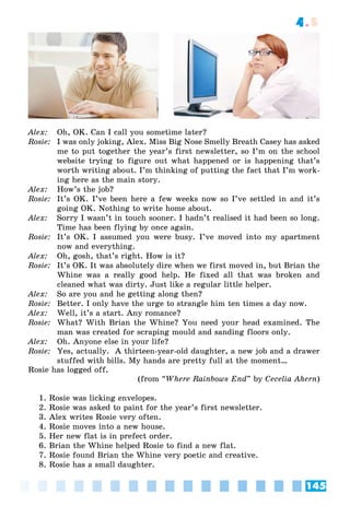 145
4.5
Alex: Oh, OK. Can I call you sometime later?
Rosie: I was only joking, Alex. Miss Big Nose Smelly Breath Casey has asked
me to put together the year’s first newsletter, so I’m on the school
website trying to figure out what happened or is happening that’s
worth writing about. I’m thinking of putting the fact that I’m work-
ing here as the main story.
Alex: How’s the job?
Rosie: It’s OK. I’ve been here a few weeks now so I’ve settled in and it’s
going OK. Nothing to write home about.
Alex: Sorry I wasn’t in touch sooner. I hadn’t realised it had been so long.
Time has been flying by once again.
Rosie: It’s OK. I assumed you were busy. I’ve moved into my apartment
now and everything.
Alex: Oh, gosh, that’s right. How is it?
Rosie: It’s OK. It was absolutely dire when we first moved in, but Brian the
Whine was a really good help. He fixed all that was broken and
cleaned what was dirty. Just like a regular little helper.
Alex: So are you and he getting along then?
Rosie: Better. I only have the urge to strangle him ten times a day now.
Alex: Well, it’s a start. Any romance?
Rosie: What? With Brian the Whine? You need your head examined. The
man was created for scraping mould and sanding floors only.
Alex: Oh. Anyone else in your life?
Rosie: Yes, actually. A thirteen-year-old daughter, a new job and a drawer
stuffed with bills. My hands are pretty full at the moment…
Rosie has logged off.
(from “Where Rainbows End” by Cecelia Ahern)
1. Rosie was licking envelopes.
2. Rosie was asked to paint for the year’s first newsletter.
3. Alex writes Rosie very often.
4. Rosie moves into a new house.
5. Her new flat is in prefect order.
6. Brian the Whine helped Rosie to find a new flat.
7. Rosie found Brian the Whine very poetic and creative.
8. Rosie has a small daughter.
 