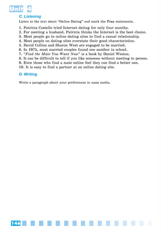 146
Unit 4
C. Listening
Listen to the text about “Online Dating” and mark the True statements.
1. Patricia Costello tried Internet dating for only four months.
2. For meeting a husband, Patricia thinks the Internet is the best choice.
3. Most people go to online dating sites to find a casual relationship.
4. Most people on dating sites overstate their good characteristics.
5. David Collins and Sharon West are engaged to be married.
6. In 1975, most married couples found one another in school.
7. “Find the Mate You Want Now” is a book by Daniel Weston.
8. It can be difficult to tell if you like someone without meeting in person.
9. Even those who find a mate online feel they can find a better one.
10. It is easy to find a partner at an online dating site.
D. Writing
Write a paragraph about your preferences in mass media.
 