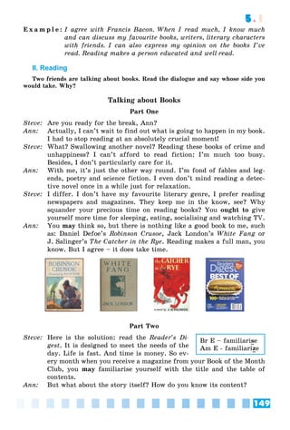 149
5.1
E x a m p l e : I agree with Francis Bacon. When I read much, I know much
and can discuss my favourite books, writers, literary characters
with friends. I can also express my opinion on the books I’ve
read. Reading makes a person educated and well-read.
II. Reading
Two friends are talking about books. Read the dialogue and say whose side you
would take. Why?
Talking about Books
Part One
Steve: Are you ready for the break, Ann?
Ann: Actually, I can’t wait to find out what is going to happen in my book.
I had to stop reading at an absolutely crucial moment!
Steve: What? Swallowing another novel? Reading these books of crime and
unhappiness? I can’t afford to read fiction: I’m much too busy.
Besides, I don’t particularly care for it.
Ann: With me, it’s just the other way round. I’m fond of fables and leg-
ends, poetry and science fiction. I even don’t mind reading a detec-
tive novel once in a while just for relaxation.
Steve: I differ. I don’t have my favourite literary genre, I prefer reading
newspapers and magazines. They keep me in the know, see? Why
squander your precious time on reading books? You ought to give
yourself more time for sleeping, eating, socialising and watching TV.
Ann: You may think so, but there is nothing like a good book to me, such
as: Daniel Defoe’s Robinson Crusoe, Jack London’s White Fang or
g
J. Salinger’s The Catcher in the Rye. Reading makes a full man, you
know. But I agree – it does take time.
Part Two
Steve: Here is the solution: read the Reader’s Di-
gest. It is designed to meet the needs of the
day. Life is fast. And time is money. So ev-
ery month when you receive a magazine from your Book of the Month
Club, you may familiarise yourself with the title and the table of
contents.
Ann: But what about the story itself? How do you know its content?
Br E – familiarise
Am E - familiarize
 