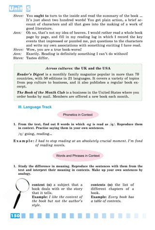 150
Unit 5
Steve: You ought to turn to the inside and read the summary of the book …
It’s just about two hundred words! You get plain action, a brief ac-
count of characters and all that goes into the making of a work of
good literature.
Ann: Oh no, that’s not my idea of heaven. I would rather read a whole book
page by page, and fill in my reading log in which I record the key
events that impressed or puzzled me, put questions to the characters
and write my own associations with something exciting I have read.
Steve: Wow, you are a true book-worm!
Ann: Exactly. Reading is definitely something I can’t do without!
Steve: Tastes differ.
Across cultures: the UK and the USA
Reader’s Digest is a monthly family magazine popular in more than 70
countries, with 50 editions in 21 languages. It covers a variety of topics
from pop culture to business, and it also publishes a regular book ex-
cerpt.
The Book of the Month Club is a business in the United States where you
order books by mail. Members are offered a new book each month.
III. Language Track
Phonetics in Context
1. From the text, find out 8 words in which -ng is read as /ŋ/. Reproduce them
in context. Practise saying them in your own sentences.
/ŋ/ going, reading…
E x a m p l e : I had to stop reading at an absolutely crucial moment. I’m fond
of reading novels.
Words and Phrases in Context
1. Study the difference in meaning. Reproduce the sentences with them from the
text and interpret their meaning in contexts. Make up your own sentences by
analogy.
content (n) a subject that a
book deals with or the story
that it tells.
Example: I like the content of
the book but not the author’s
style.
contents (n) the list of
different chapters of a
book.
Example: Every book has
a table of contents.
c
bo
 
