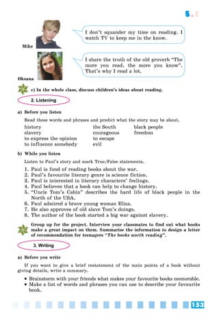 153
5.1
I don’t squander my time on reading. I
watch TV to keep me in the know.
I share the truth of the old proverb “The
more you read, the more you know”.
That’s why I read a lot.
ñ) In the whole class, discuss children’s ideas about reading.
2. Listening
a) Before you listen
Read these words and phrases and predict what the story may be about.
history the South black people
slavery courageous freedom
to express the opinion to escape
to influence somebody evil
b) While you listen
Listen to Paul’s story and mark True/False statements.
1. Paul is fond of reading books about the war.
2. Paul’s favourite literary genre is science fiction.
3. Paul is interested in literary characters’ feelings.
4. Paul believes that a book can help to change history.
5. “Uncle Tom’s Cabin” describes the hard life of black people in the
North of the USA.
6. Paul admired a brave young woman Eliza.
7. He also approves of old slave Tom’s doings.
8. The author of the book started a big war against slavery.
Group up for the project. Interview your classmates to find out what books
make a great impact on them. Summarise the information to design a letter
of recommendation for teenagers “The books worth reading”.
3. Writing
a) Before you write
If you want to give a brief restatement of the main points of a book without
giving details, write a summary.
 Brainstorm with your friends what makes your favourite books memorable.
 Make a list of words and phrases you can use to describe your favourite
book.
Oksana
Mike
 